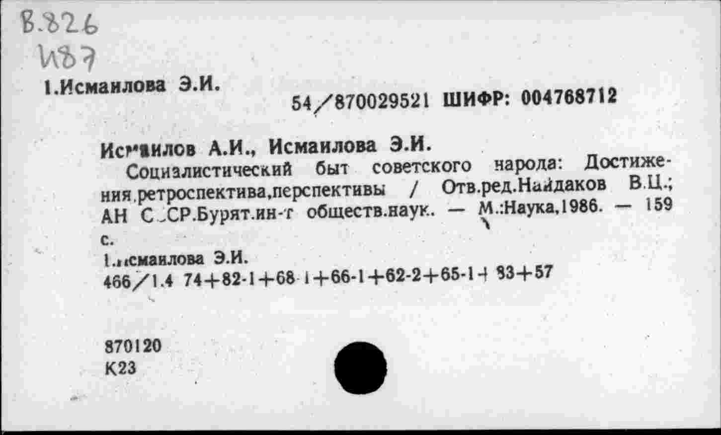 ﻿1.Исмаилова Э.И.
54/870029521 ШИФР: 004768712
Исмаилов А.И., Исмаилова Э.И.
Социалистический быт советского народа: Достижения,ретроспектива.перспективы / Отв.ред.Найдаков ВЦ.; АН С .СР.Бурят.ин-г обществ.наук. — М.:Наука,1986. — 159 с.
Еосмаилова Э.И.
466/1.4 74+82-1+68 1+66-1+62-2+65-14 83+57
870120
К23